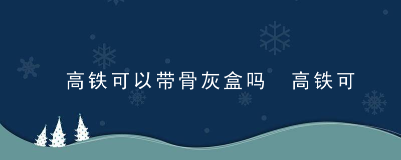 高铁可以带骨灰盒吗 高铁可不可以带骨灰盒